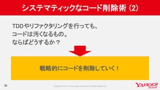 システマティックなコード削除術 (2)
36
TDDやリファクタリングを行っても、
コードは汚くなるもの。
ならばどうするか？
戦略的にコードを削除していく！
 