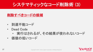システマティックなコード削除術 (3)
37
削除すべきコードの候補
• 到達不能コード
• Dead Code
• 実行はされるが、その結果が使われないコード
• 価値の低いコード
 