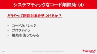 システマティックなコード削除術 (4)
38
どうやって削除対象を見つけるか？
• コードカバレッジ
• プロファイラ
• 機能を使ってみる
 