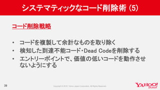 システマティックなコード削除術 (5)
39
コード削除戦略
• コードを複製して余計なものを取り除く
• 検知した到達不能コード・Dead Codeを削除する
• エントリーポイントで、価値の低いコードを動作させ
ないようにする
 