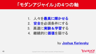 「モダンアジャイル」の４つの軸
43
1. 人々を最高に輝かせる
2. 安全を必須条件にする
3. 高速に実験＆学習する
4. 継続的に価値を届ける
by Joshua Kerievsky
 