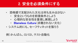 2. 安全を必須条件にする
45
• 恐怖感で支配された文化は何も生み出さない
• 安全というものを前提条件としよう
• 心理的な安全性を重視し実現しよう
• Blameless Culture（非難されない文化）
• システム的にも、セーフティネットを張ろう
例）かんばん、CI/CD、テスト自動化
 