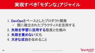 実現すべき「モダンな」アジャイル
48
1. DevOpsをベースとしたプロダクト開発
• 既に確立されたプラクティスを活用する
2. 失敗を学習に活用する態度と仕組み
3. 失敗を責めない文化
4. 大きな成功を収めること
 