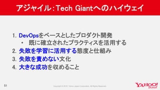 アジャイル：Tech Giantへのハイウェイ
51
1. DevOpsをベースとしたプロダクト開発
• 既に確立されたプラクティスを活用する
2. 失敗を学習に活用する態度と仕組み
3. 失敗を責めない文化
4. 大きな成功を収めること
 