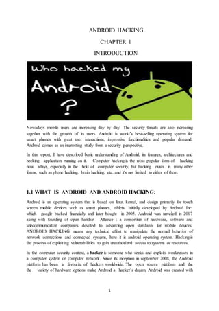 1
ANDROID HACKING
CHAPTER 1
INTRODUCTION
Nowadays mobile users are increasing day by day. The security threats are also increasing
together with the growth of its users. Android is world’s best-selling operating system for
smart phones with great user interactions, impressive functionalities and popular demand.
Android comes as an interesting study from a security perspective.
In this report, I have described basic understanding of Android, its features, architectures and
hecking application running on it. Computer hacking is the most popular form of hacking
now adays, especially in the field of computer security, but hacking exists in many other
forms, such as phone hacking, brain hacking, etc. and it's not limited to either of them.
1.1 WHAT IS ANDROID AND ANDROID HACKING:
Android is an operating system that is based on linux kernel, and design primarily for touch
screen mobile devices such as smart phones, tablets. Initially developed by Android Inc,
which google backed financially and later bought in 2005. Android was unveiled in 2007
along with founding of open handset Alliance : a consortium of hardware, software and
telecommunication companies devoted to advancing open standards for mobile devices.
ANDROID HACKING means any technical effort to manipulate the normal behavior of
network connections and connected systems, here it is android operating system. Hacking is
the process of exploiting vulnerabilities to gain unauthorized access to systems or resources.
In the computer security context, a hacker is someone who seeks and exploits weaknesses in
a computer system or computer network. Since its inception in september 2008, the Android
platform has been a favourite of hackers worldwide. The open source platform and the
the variety of hardware options make Android a hacker’s dream. Android was created with
 