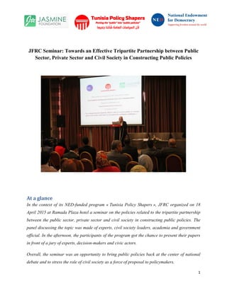 1
JFRC Seminar: Towards an Effective Tripartite Partnership between Public
Sector, Private Sector and Civil Society in Constructing Public Policies
At a glance
In the context of its NED-funded program « Tunisia Policy Shapers », JFRC organized on 18
April 2015 at Ramada Plaza hotel a seminar on the policies related to the tripartite partnership
between the public sector, private sector and civil society in constructing public policies. The
panel discussing the topic was made of experts, civil society leaders, academia and government
official. In the afternoon, the participants of the program got the chance to present their papers
in front of a jury of experts, decision-makers and civic actors.
Overall, the seminar was an opportunity to bring public policies back at the center of national
debate and to stress the role of civil society as a force of proposal to policymakers.
 