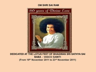 OM SHRI SAI RAM




DEDICATED AT THE LOTUS FEET OF BHAGWAN SRI SATHYA SAI
                   BABA - VASCO SAMITI
      (From 19th November 2011 to 23rd November 2011)
 