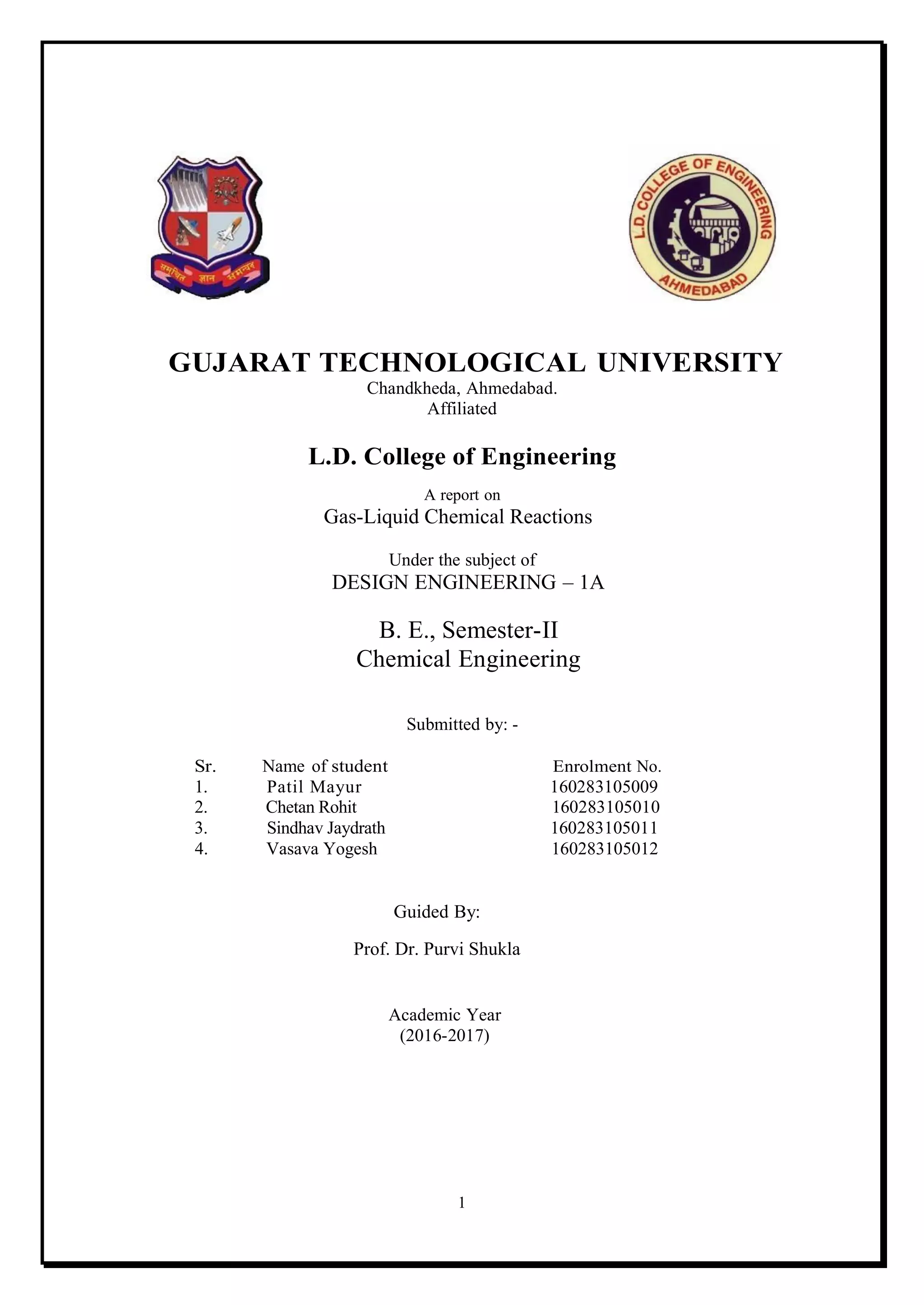 1
GUJARAT TECHNOLOGICAL UNIVERSITY
Chandkheda, Ahmedabad.
Affiliated
L.D. College of Engineering
A report on
Gas-Liquid Chemical Reactions
Under the subject of
DESIGN ENGINEERING – 1A
B. E., Semester-II
Chemical Engineering
Submitted by: -
Sr. Name of student Enrolment No.
1. Patil Mayur 160283105009
2. Chetan Rohit 160283105010
3. Sindhav Jaydrath 160283105011
4. Vasava Yogesh 160283105012
Guided By:
Prof. Dr. Purvi Shukla
Academic Year
(2016-2017)
 