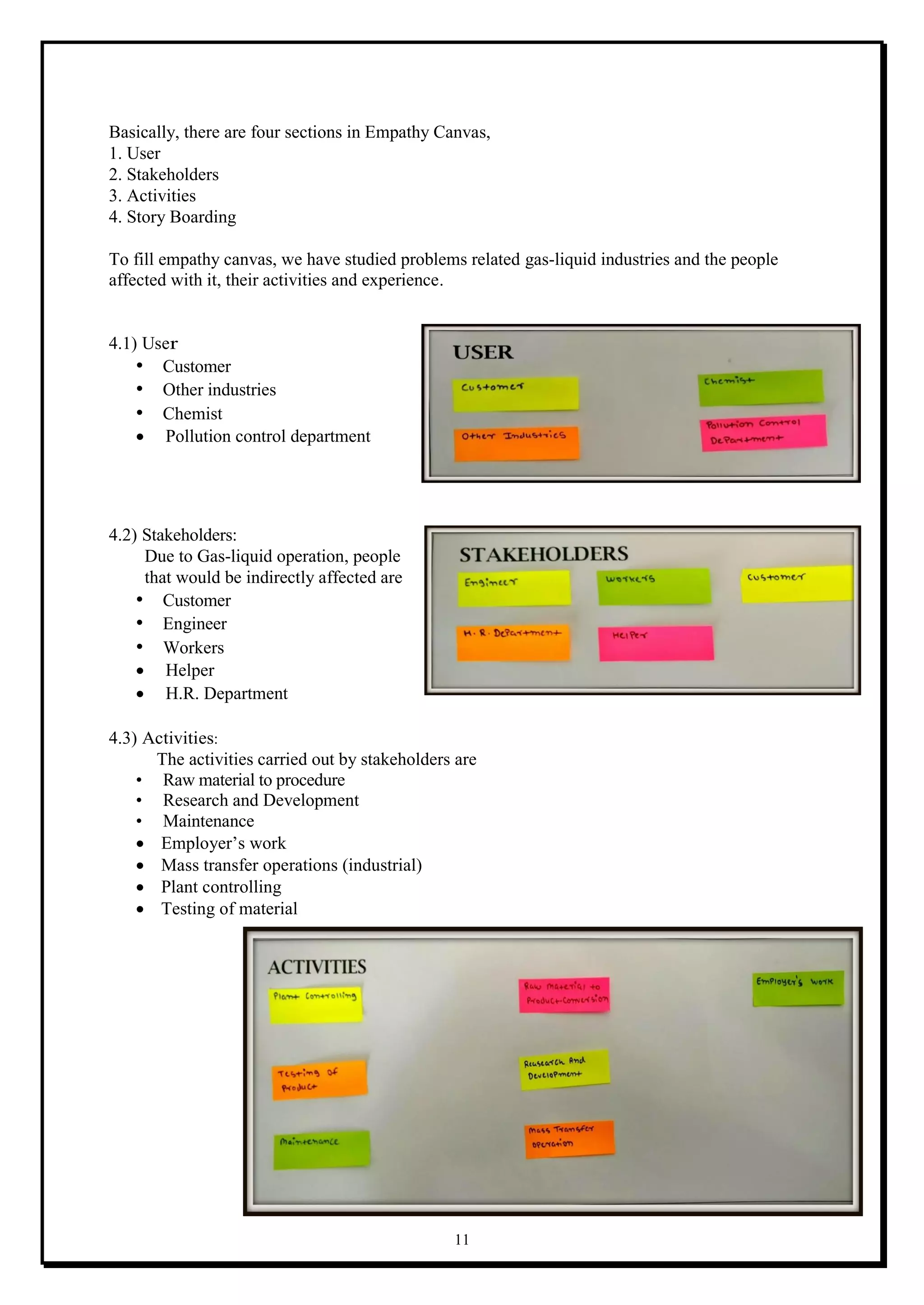 11
Basically, there are four sections in Empathy Canvas,
1. User
2. Stakeholders
3. Activities
4. Story Boarding
To fill empathy canvas, we have studied problems related gas-liquid industries and the people
affected with it, their activities and experience.
4.1) User
• Customer
• Other industries
• Chemist
 Pollution control department
4.2) Stakeholders:
Due to Gas-liquid operation, people
that would be indirectly affected are
• Customer
• Engineer
• Workers
 Helper
 H.R. Department
4.3) Activities:
The activities carried out by stakeholders are
• Raw material to procedure
• Research and Development
• Maintenance
 Employer’s work
 Mass transfer operations (industrial)
 Plant controlling
 Testing of material
 