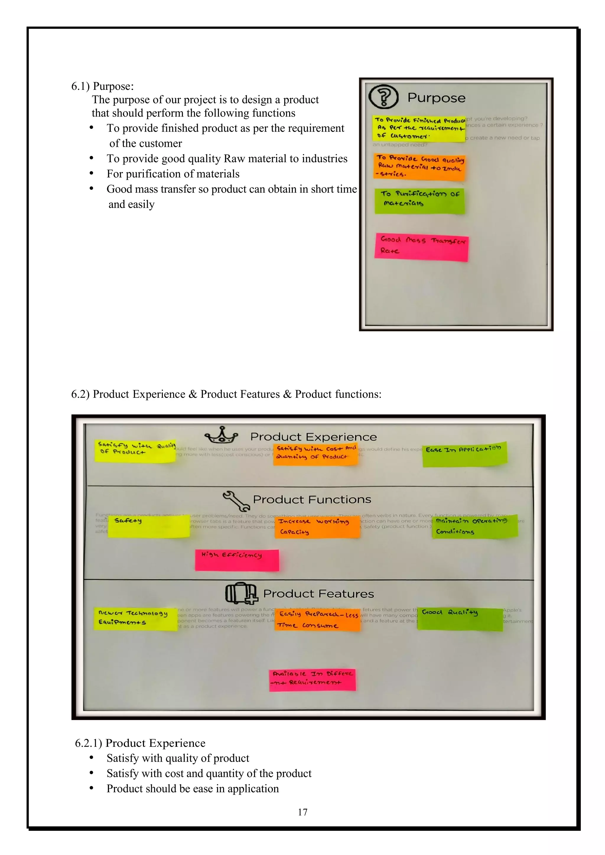 17
6.1) Purpose:
The purpose of our project is to design a product
that should perform the following functions
• To provide finished product as per the requirement
of the customer
• To provide good quality Raw material to industries
• For purification of materials
• Good mass transfer so product can obtain in short time
and easily
6.2) Product Experience & Product Features & Product functions:
6.2.1) Product Experience
• Satisfy with quality of product
• Satisfy with cost and quantity of the product
• Product should be ease in application
 