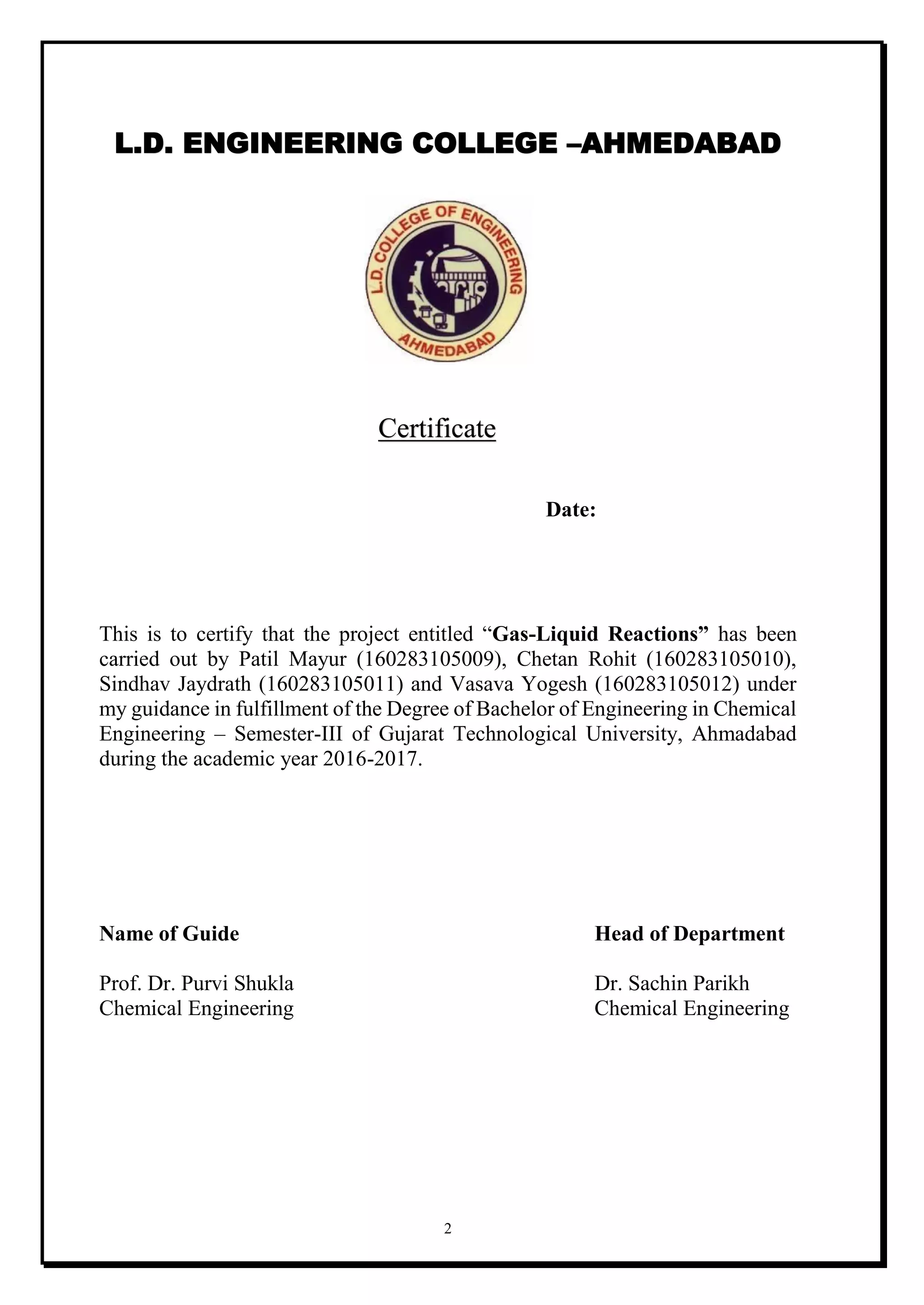 2
L.D. ENGINEERING COLLEGE –AHMEDABAD
Certificate
Date:
This is to certify that the project entitled “Gas-Liquid Reactions” has been
carried out by Patil Mayur (160283105009), Chetan Rohit (160283105010),
Sindhav Jaydrath (160283105011) and Vasava Yogesh (160283105012) under
my guidance in fulfillment of the Degree of Bachelor of Engineering in Chemical
Engineering – Semester-III of Gujarat Technological University, Ahmadabad
during the academic year 2016-2017.
Name of Guide Head of Department
Prof. Dr. Purvi Shukla Dr. Sachin Parikh
Chemical Engineering Chemical Engineering
 