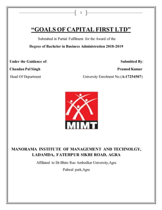 1
“GOALS OF CAPITAL FIRST LTD”
Submitted in Partial Fulfilment for the Award of the
Degree of Bachelor in Business Administration 2018-2019
Under the Guidance of: Submitted By:
Chandan Pal Singh Pramod Kumar
Head Of Department University Enrolment No.(A-17254507)
MANORAMA INSTITUTE OF MANAGEMENT AND TECHNOLGY,
LADAMDA, FATEHPUR SIKRI ROAD, AGRA
Affiliated to Dr.Bhim Rao Ambedkar University,Agra
Paliwal park,Agra
 