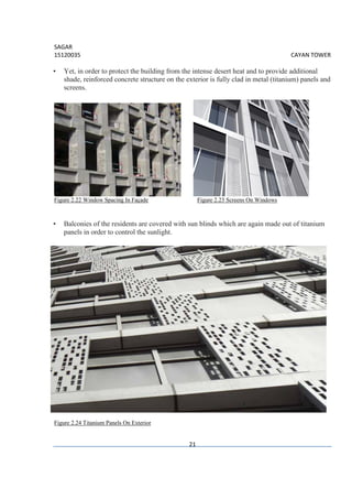 SAGAR
15120035 CAYAN TOWER
21
• Yet, in order to protect the building from the intense desert heat and to provide additional
shade, reinforced concrete structure on the exterior is fully clad in metal (titanium) panels and
screens.
Figure 2.22 Window Spacing In Façade Figure 2.23 Screens On Windows
• Balconies of the residents are covered with sun blinds which are again made out of titanium
panels in order to control the sunlight.
Figure 2.24 Titanium Panels On Exterior
 