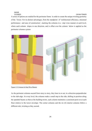 SAGAR
15120035 CAYAN TOWER
24
A series of options are studied for the perimeter frame in order to create the unique twisting geometry
of the Tower. For its distinct advantages, from the standpoint of ‘architectural efficiency, structural
performance and ease of construction’, stacking the columns in a step−wise manner at each level,
where each column slopes in one direction, and is offset over the column below is applied as the
perimeter columns system
Figure 3.3 Columns In Step Wise Manner
As the perimeter columns ascend from story to story, they lean in or out, in a direction perpendicular
to the slab edge. At every level, the columns make a small step to the side, shifting in position along
the spandrel beams so that as the building twists, each column maintains a consistent posit on at each
floor relative to the tower envelope. The corner columns and the six (6) interior columns follow a
different rule, twisting as they ascend.
 