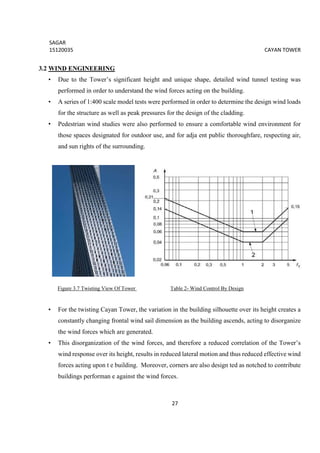 SAGAR
15120035 CAYAN TOWER
27
3.2 WIND ENGINEERING
• Due to the Tower’s significant height and unique shape, detailed wind tunnel testing was
performed in order to understand the wind forces acting on the building.
• A series of 1:400 scale model tests were performed in order to determine the design wind loads
for the structure as well as peak pressures for the design of the cladding.
• Pedestrian wind studies were also performed to ensure a comfortable wind environment for
those spaces designated for outdoor use, and for adja ent public thoroughfare, respecting air,
and sun rights of the surrounding.
Figure 3.7 Twisting View Of Tower Table 2- Wind Control By Design
• For the twisting Cayan Tower, the variation in the building silhouette over its height creates a
constantly changing frontal wind sail dimension as the building ascends, acting to disorganize
the wind forces which are generated.
• This disorganization of the wind forces, and therefore a reduced correlation of the Tower’s
wind response over its height, results in reduced lateral motion and thus reduced effective wind
forces acting upon t e building. Moreover, corners are also design ted as notched to contribute
buildings performan e against the wind forces.
 