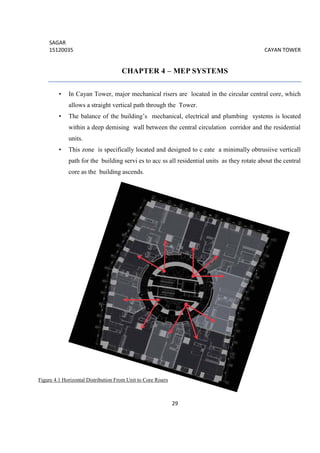 SAGAR
15120035 CAYAN TOWER
29
CHAPTER 4 – MEP SYSTEMS
• In Cayan Tower, major mechanical risers are located in the circular central core, which
allows a straight vertical path through the Tower.
• The balance of the building’s mechanical, electrical and plumbing systems is located
within a deep demising wall between the central circulation corridor and the residential
units.
• This zone is specifically located and designed to c eate a minimally obtrusiive verticall
path for the building servi es to acc ss all residential units as they rotate about the central
core as the building ascends.
Figure 4.1 Horizontal Distribution From Unit to Core Risers
 