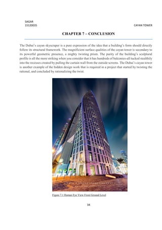 SAGAR
15120035 CAYAN TOWER
34
CHAPTER 7 – CONCLUSION
The Dubai’s cayan skyscraper is a pure expression of the idea that a building’s form should directly
follow its structural framework. The magnificient surface qualities of the cayan tower is secondary to
its powerful geometric presence, a mighty twisting prism. The purity of the building’s sculptural
profile is all the more striking when you consider that it has hundreds of balconies-all tucked stealthily
into the recesses created by pulling the curtain wall from the outside screens. The Dubai’s cayan tower
is another example of the hidden design work that is required in a project that started by twisting the
rational, and concluded by rationalizing the twist.
Figure 7.1 Human Eye View From Ground Level
 