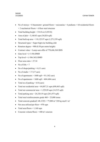 SAGAR
15120035 CAYAN TOWER
4
 No of storeys = 6 basements+ ground floors + mezzanine + 6 podiums + 64 residential floors
+ 2 mechanical floors + 6 floor steel structure
 Total building height = 314.8 m (1,038 ft)
 Area of plot = 3,160.83 sqm (34,024 sqft)
 Total built-up area = 118,125.97 sqm (1,271,539 sqft)
 Structural types = Super high-rise building club
 Rotation degree = 900 (0.30 per metre height)
 Contract value = Lump sum offer of 770,446,368 DHS
 Gate level = (+3.50) DMD
 Top level = (+306.365) DMD
 Floor area ratio = 27.34
 No of lifts = 7
 No of shops/parking = 6 (11 cars)
 No of studio = 17 (17 cars)
 No of apartments > 1600 sqft = 91 (182 cars)
 No of apartments < 1600 sqft = 404 (404 cars)
 Total no of parking = 614 (cars)
 Total net residential area = 64,887.21 sqm (698,463 sqft)
 Total net commercial area = 1,329.89 sqm (14,315 sqft)
 Total parking area = 24,328.19 sqm (261,875 sqft)
 Total steel reinforcements grade 460 = 25,000 tonne
 Total concrete grades(C-40, C85) = 77,000 m³ 320 kg steel/1 m³
 Net area utilized per floor = 970 sqm
 Total area/floors = 1,160 sqm
 Concrete volume/floors = 440 m³ concrete
 