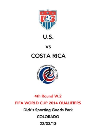  
	
  
	
  
	
  
	
  
	
  
	
  
	
  
	
  
	
  
	
  
	
  
	
  
	
  
	
  
	
  
	
  
	
  
	
  
	
  
	
  
	
  
	
  
	
  
	
  
	
  
	
  
	
  
	
  
	
  
	
  
	
  
U.S.
vs
COSTA RICA	
  
4th Round W.2
FIFA WORLD CUP 2014 QUALIFIERS
Dick’s Sporting Goods Park
COLORADO
22/03/13
	
  
 