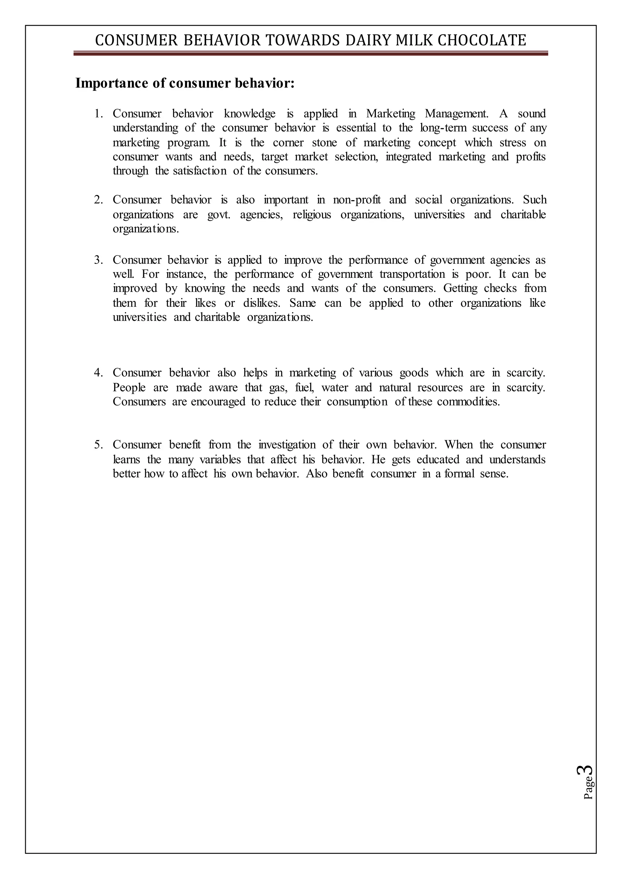 CONSUMER BEHAVIOR TOWARDS DAIRY MILK CHOCOLATE
Page3
Importance of consumer behavior:
1. Consumer behavior knowledge is applied in Marketing Management. A sound
understanding of the consumer behavior is essential to the long-term success of any
marketing program. It is the corner stone of marketing concept which stress on
consumer wants and needs, target market selection, integrated marketing and profits
through the satisfaction of the consumers.
2. Consumer behavior is also important in non-profit and social organizations. Such
organizations are govt. agencies, religious organizations, universities and charitable
organizations.
3. Consumer behavior is applied to improve the performance of government agencies as
well. For instance, the performance of government transportation is poor. It can be
improved by knowing the needs and wants of the consumers. Getting checks from
them for their likes or dislikes. Same can be applied to other organizations like
universities and charitable organizations.
4. Consumer behavior also helps in marketing of various goods which are in scarcity.
People are made aware that gas, fuel, water and natural resources are in scarcity.
Consumers are encouraged to reduce their consumption of these commodities.
5. Consumer benefit from the investigation of their own behavior. When the consumer
learns the many variables that affect his behavior. He gets educated and understands
better how to affect his own behavior. Also benefit consumer in a formal sense.
 