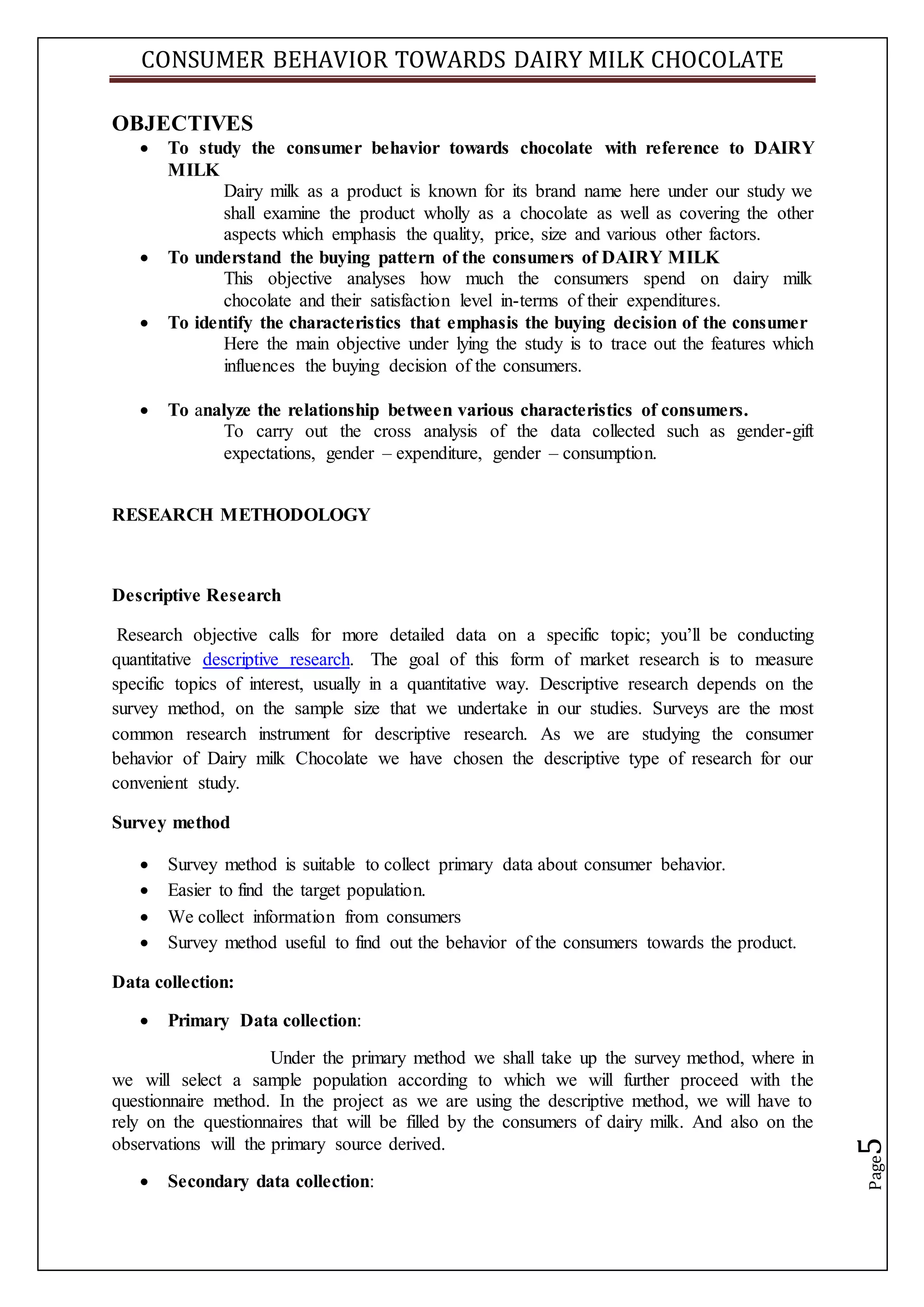 CONSUMER BEHAVIOR TOWARDS DAIRY MILK CHOCOLATE
Page5
OBJECTIVES
 To study the consumer behavior towards chocolate with reference to DAIRY
MILK
Dairy milk as a product is known for its brand name here under our study we
shall examine the product wholly as a chocolate as well as covering the other
aspects which emphasis the quality, price, size and various other factors.
 To understand the buying pattern of the consumers of DAIRY MILK
This objective analyses how much the consumers spend on dairy milk
chocolate and their satisfaction level in-terms of their expenditures.
 To identify the characteristics that emphasis the buying decision of the consumer
Here the main objective under lying the study is to trace out the features which
influences the buying decision of the consumers.
 To analyze the relationship between various characteristics of consumers.
To carry out the cross analysis of the data collected such as gender-gift
expectations, gender – expenditure, gender – consumption.
RESEARCH METHODOLOGY
Descriptive Research
Research objective calls for more detailed data on a specific topic; you’ll be conducting
quantitative descriptive research. The goal of this form of market research is to measure
specific topics of interest, usually in a quantitative way. Descriptive research depends on the
survey method, on the sample size that we undertake in our studies. Surveys are the most
common research instrument for descriptive research. As we are studying the consumer
behavior of Dairy milk Chocolate we have chosen the descriptive type of research for our
convenient study.
Survey method
 Survey method is suitable to collect primary data about consumer behavior.
 Easier to find the target population.
 We collect information from consumers
 Survey method useful to find out the behavior of the consumers towards the product.
Data collection:
 Primary Data collection:
Under the primary method we shall take up the survey method, where in
we will select a sample population according to which we will further proceed with the
questionnaire method. In the project as we are using the descriptive method, we will have to
rely on the questionnaires that will be filled by the consumers of dairy milk. And also on the
observations will the primary source derived.
 Secondary data collection:
 