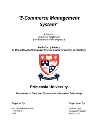 “E-Commerce Management
System”
Submitted
In partial fulfillment
For the award of the Degree of
Bachelor of Science
in Department of Computer Science and Information Technology
Primeasia University
Department of Computer Science and Information Technology
Prepared By Supervised By
MD. Farhan Rahman Anik Sharmin Linta
171-010-043 Assistant Professor
CSIT Dept.of CSE
 