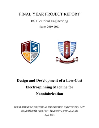 FINAL YEAR PROJECT REPORT
BS Electrical Engineering
Batch 2019-2023
Design and Development of a Low-Cost
Electrospinning Machine for
Nanofabrication
DEPARTMENT OF ELECTRICAL ENGINEERING AND TECHNOLOGY
GOVERNMENT COLLEGE UNIVERSITY, FAISALABAD
April 2023
 