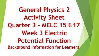 General Physics 2
Activity Sheet
Quarter 3 – MELC 15 &17
Week 3 Electric
Potential Function
Background Information for Learners
 