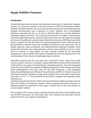 Organic Field-Effect Transistors
Introduction
Our daily life involves the continuous use of electronic devices (e.g. TV, bank cards, computer
screens, etc.). Since the invention of the first transistor in 1947 by John Bardeen, William
Shockley and Walter Brattain, the vast majority of these devices have mainly been based on
inorganic semiconductors and, in particular, on silicon. However, due to technological
limitations associated with the use of silicon, substantial efforts are currently devoted to
developing organic electronics. The processing characteristics of organic semiconductors
make them potentially useful for electronic applications where low cost, large area coverage
and structural flexibility are required. Organic field-effect transistors (OFETs) also sometimes
known as organic thin-film transistors are attracting widespread interest today because of
the possibility to fabricate these with acceptable performances over large areas and on
flexible substrates using cost-effective and materials-efficient fabrication methods. These
include the well-known spin-casting technique, and also newer methods of ink-jet or other
forms of printing. Its rapid growth has been spurred primarily by the remarkable
development of new materials with improved characteristics and also advancement in the
understanding of their structure–morphology–property relations.
Field-effect transistors are the main logic units in electronic circuits, where they usually
function as either a switch or an amplifier. Organic field-effect transistors (OFETs) have been
mainly based on two types of semiconductors conjugated polymers and small conjugated
molecules. The first OFET was reported in 1986 and was based on a film of electrochemically
grown polythiophene.2 Four years later, the first OFET employing a small conjugated
molecule (sexithiophene) was fabricated. The performance of OFETs in the last 20 years has
improved enormously. Nowadays, charge carrier motilities of the same order as amorphous
silicon (0.1–1𝑐𝑚2 𝑉 −1 𝑠 −1 ) are achieved in the best OFETs. Thiophene and, especially, acene
derivatives are
Considered to be the benchmark in OFETs and most of the best motilities have been found in
these two families of compounds. However, devices prepared with these molecules are
typically prepared by evaporation of the organic materials due to their low solubility in
common organic solvents.
The main goal of this review is to give a general overview about the current standing in the
area of OFETs focusing on the new process able small molecules that have been recently
reported for their use as organic semiconductors.

 
