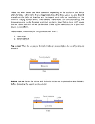 These two mFET values can differ somewhat depending on the quality of the device
characteristics. Furthermore, it is well appreciated now that these values can also depend
strongly on the dielectric interface and the organic semiconductor morphology at this
interface (varying by more than a factor of ten). Furthermore, they can vary with Vgs and
temperature, and can be degraded by contact resistance. Nevertheless, these mFET values
are still useful indicators of the performance of the organic semiconductor in particular
device configurations.
There are two common device configurations used in OFETs
1. Top contact
2. Bottom contact

Top contact: When the source and drain electrodes are evaporated on the top of the organic
material.

Bottom contact: When the source and drain electrodes are evaporated on the dielectric
before depositing the organic semiconductor.

 