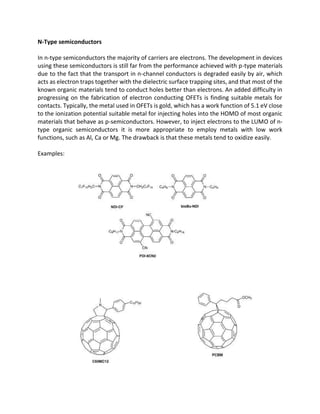 N-Type semiconductors
In n-type semiconductors the majority of carriers are electrons. The development in devices
using these semiconductors is still far from the performance achieved with p-type materials
due to the fact that the transport in n-channel conductors is degraded easily by air, which
acts as electron traps together with the dielectric surface trapping sites, and that most of the
known organic materials tend to conduct holes better than electrons. An added difficulty in
progressing on the fabrication of electron conducting OFETs is finding suitable metals for
contacts. Typically, the metal used in OFETs is gold, which has a work function of 5.1 eV close
to the ionization potential suitable metal for injecting holes into the HOMO of most organic
materials that behave as p-semiconductors. However, to inject electrons to the LUMO of ntype organic semiconductors it is more appropriate to employ metals with low work
functions, such as Al, Ca or Mg. The drawback is that these metals tend to oxidize easily.
Examples:

 