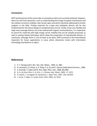 Conclusions
OFET performances of the same order as amorphous silicon are currently achieved. However,
there are still many questions, such as understanding the charge transport mechanisms and
the relation structure–mobility, that remain open and which should be addressed to further
progress in the field. Finding materials for n-type and ambipolar devices will be also
fundamental for the future design of complementary circuits. Finally, if low-cost, flexible and
large area-coverage devices are to be realized with organic semiconductors, it is imperative
to search for materials with high charge carrier mobility that can be soluble processed, as
well as solution-based techniques which allow the preparation of reproducible devices. In
conclusion, although there is a lot of work to be done, OFETs promise to be tremendously
important for future applications in areas where electronics meets with information
technology, biomedicine or optics.

References
1.
2.
3.
4.
5.
6.

P. T. Herwig and K. Mu¨ llen, Adv. Mater., 1999, 11, 480.
G. Horowitz, D. Fichou, X. Z. Peng, Z. G. Xu and F. Garnier,Solid State Commun., 1989.
S. Aramaki, Y. Sakai and N. Ono, Appl. Phys. Lett., 2004, 84,2085.
D. A. da Silva Filho, E.-G. Kim, J.-L. Bredas, Adv. Mater. 2005, 17, 1072.
D. Natali, L. Fumagalli, M. Sampietro, J. Appl. Phys. 2007, 101, 014501.
J. Veres, S. Ogier, G. Lloyd, Chem. Mat. 2004, 16, 4543.

 