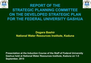 REPORT OF THE
STRATEGIC PLANNING COMMITTEE
ON THE DEVELOPED STRATEGIC PLAN
FOR THE FEDERAL UNIVERSITY GASHUA
Dogara Bashir
National Water Resources Institute, Kaduna
Presentation at the Induction Course of the Staff of Federal University
Gashua held at National Water Resources Institute, Kaduna on 1-5
September, 2015
 