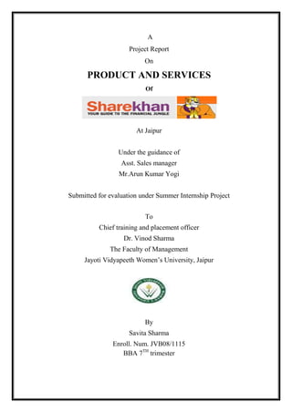 A<br />Project Report<br />On<br />PRODUCT AND SERVICES<br />Of<br />At Jaipur<br />Under the guidance of<br />Asst. Sales manager<br />Mr.Arun Kumar Yogi<br />Submitted for evaluation under Summer Internship Project<br />To<br />Chief training and placement officer<br />Dr. Vinod Sharma<br />The Faculty of Management<br />Jayoti Vidyapeeth Women’s University, Jaipur<br />By<br />Savita Sharma<br />Enroll. Num. JVB08/1115<br />BBA 7TH trimester<br />AUTHENTICATION CERTIFICATE<br />“To Whom It May Concern”<br />This is to certify that the Summer Internship Project, titled PRODUCT AND SERVICES OF SHAREKHAN is a bonafide work carried out by me at SHAREKHAN LTD. The matter embodied in the dissertation report has not been submitted earlier for award of any degree or diploma to the best of my knowledge and belief.<br />Signature of the Intern<br />Name of the Intern                <br />Date                                        <br />                                <br />FACULTY GUIDE CERTIFICATE<br />“To Whom It May Concern”<br />This is to certify that the Summer Internship Project, titled “PRODUCT AND SERVICES OF SHAREKHAN “submitted by Ms SAVITA SHARMA is a bonafide work carried out by her at SHAREKHAN LTD. under my guidance. The matter embodies in this dissertation has not been submitted earlier for award of any degree or diploma to the best of my knowledge and belief.<br />I recommend its submission for evaluation.<br />Signature of the Intern         Signature of the Faculty Guide<br />Name of the Intern          <br />Date                            <br />                                  <br />ACKNOWLEDGEMENT<br />                The satisfaction and euphoria that accompany the successful completion of any task would be great, but incomplete without mentioning the people who made it possible, whose constant guidance and encouragement crowned my efforts with success.  I take this opportunity to express my gratitude to the people who have been instrumental in the successful completion of this project.<br />        It was a great opportunity for me to work for Share khan ltd, pioneers in the field of Share market.  I am extremely grateful to those who have shared their expertise and knowledge with me and without whom the completion of this assignment would have been virtually impossible. <br />       My sincere thanks to Mr. Arun Kumar Yogi , Asst. Sales Manager  Share khan Ltd., for giving me invaluable inputs during our endeavor to  complete this project  and Providing  me exposure to the induction  process. <br />        I convey my sincere regards and thanks to Dr. Vinod Sharma, training and placement officer of   JAYOTI VIDYAPEETH WOMEN’S UNIVERSITY who constantly monitored the   development of the project and providing the specifications and ideas.<br />        Last but not the least; I would like to extend our deep sense of appreciation for all the staff members of Share Khan Ltd for their valuable support and cooperation till the completion of this project on “Product and Services of Share Khan”. Not to forget those who have kept our spirits surging and helped in delivering our best.<br />                <br />                                      <br />TABLE OF CONTENT<br /> <br />,[object Object],EXECUTIVE SUMMARY<br />This report is all about products and services of sharekhan ltd. And the main aim of this report is to have an adequete knowledge of products and services of sharemarket and also increase awareness among people of this company.Sharekhan is a brokering firm which deals in the stock market. <br />This report starts with the introduction of the industry where it explains the organization in brief, its vision , mission, achievements. Then the work in brief which I have done during training period. Further,  the objective of the study, reserch methodology, sample selection, types of research etc, is explained in details. It gives an insight to the basic building blocks of the report, with the report progress.<br />The main study of the report gives an overview of products and services and offering of  of sharekhan ltd. Sharekhan’s main product in equity maket are classic account and speed trade account. These  both accounts provide online trading facility. Customers are also having facility of dial n trade. They  can deal with  IPO and mutual fund with the help of there online account. Sharekhan having a team of financial analysits who does two types of market research, fundamental research and technical research. and  provides  tips to its customer. These tips hit  95% market situation.sharekhan also deals in commodity market. Its having facility of customer support an having share shops in different cities.<br />Report pertains certain findings, interprets and analyses , were derived from the questionnairs is explaind. The detailed analyzed with the help of pie charts and in percentage form.some suggestions are also given in order to improve the current brokerage , account opening structure and calling system.<br />            Finally the report concludes with a conclusion where in brief overview of the entire report is presented.<br />INDUSTRY SCENARIO<br />The Financial market divided into two parts, Money market and Capital market.Stock market is an important, organized capital market. Stock market has essentially three categories of participants namely the issuer of securities, investors in securities and the intermediaries.  The stock market has two interdependent and inseparable segments the new issue (primary market) and the stock (secondary market). The primary market provides the channel for sale of new securities while the secondary market deals in securities previously issued. The Indian stock market is comprised of two key entities that are BSE and NSE over the 20 primary entities.<br />  <br />                           <br />COMPANY PROFILE<br />Share khan is one of the top retail brokerage houses in India with a strong online trading platform. The company provides equity based products (research, equities, derivatives, depository, margin funding, etc.). It has one of the largest networks in the country with 1200+ share shops in 400 cities and India’s premier online trading portal www.sharekhan.com. With their research expertise, customer commitment and superior technology, they provide investors with end-to-end solutions in investments. They provide trade execution services through multiple channels - an Internet platform, telephone and retail outlets. <br />Share khan was established by Morakhia family in 1999-2000 and Morakhia family, continues to remain the largest shareholder. It is the retail broking arm of the Mumbai-based SSKI [SHRIPAL SHEWANTILAL KANTILAL ISWARNATH LIMITED] Group. SSKI which is established in 1930 is the parent company of Share khan ltd. With a legacy of more than 80 years in the stock markets, the SSKI group ventured into institutional broking and corporate finance over a decade ago. Presently SSKI is one of the leading players in institutional broking and corporate finance activities.<br /> SSKI Group Companies<br />SSKI Investor Services Ltd (Share khan)<br />S.S. Kantilal Ishwarlal Securities<br />SSKI Corporate Finance<br />I dream productions<br />Name change of SSKI Investor Services Private Limited to Share khan Limited<br />Consequent to the change in name of SSKI Investor Services Private Limited to Share khan Limited, the Securities and Exchange Board of India has granted the certificate of registration to Share khan Limited as a Participant. The DP Id of Share khan Limited is IN300513.<br />              Share khan offers its customers a wide range of equity related services including trade execution on BSE, NSE, and Derivatives. Depository services, online trading, Investment advice, Commodities, etc. It is first brokerage Company to go online. The Company's online trading and investment site - www.Sharekhan.com - was launched on Feb 8, 2000. This site gives access to superior content and transaction facility to retail customers across the country. Known for its jargon-free, investor friendly language and high quality research, the content-rich <br />and research oriented portal has stood out among its contemporaries because of its steadfast dedication to offering customers best-of-breed technology and superior market information. <br />Share khan has one of the best states of art web portal providing fundamental and statistical information across equity, mutual funds and IPOs. One can surf across 5,500 companies for in-depth information, details about more than 1,500 mutual fund schemes and IPO data. One can also access other market related details such as board meetings, result announcements, FII transactions, buying/selling by mutual funds and much more. <br />Share khan’s management team is one of the strongest in the sector and has positioned Share khan to take advantage of the growing consumer demand for financial services products in India through investments in research, pan-Indian branch network and an outstanding technology platform. Further, Share khan’s lineage and relationship with SSKI Group provide it a unique position to understand and leverage the growth of the financial services sector. We look forward to providing strategic counsel to Share khan’s management as they continue their expansion for the benefit of all shareholders. <br />SSKI Corporate Finance Private Limited (SSKI) is a leading India-based investment bank with strong research-driven focus. Their team members are widely respected for their commitment to transactions and their specialized knowledge in their areas of strength. The team has completed over US$5 billion worth of deals in the last 5 years - making it among the most significant players raising equity in the Indian market. SSKI, a veteran equities solutions company has over 8 decades of experience in the Indian stock markets. <br />If we experience their language, presentation style, content or for that matter the online trading facility, we'll find a common thread; one that helps us make informed decisions and simplifies investing in stocks. The common thread of empowerment is what Share khan’s all about. <br />quot;
Share khan has always believed in collaborating with like-minded Corporate into forming strategic associations for mutual benefit relationshipsquot;
 says Jaideep Arora, Director - Share khan Limited. <br />Share khan is also about focus. Share khan does not claim expertise in too many things. Share khan’s expertise lies in stocks and that's what he talks about with authority. So when he says that investing in stocks should not be confused with trading in stocks or a portfolio-based strategy is better than betting on a single horse, it is something that is spoken with years of focused learning and experience in the’ stock markets. And these beliefs are reflected in everything Sharekhan does for us! Share khan is a part of the SSKI group, an Indian financial services power house, with strong presence in Retail equities Institutional equities Investment banking.<br />In Ahmedabad, It is having the branch at Dynamic house, opp. Child care hospital, Navrangpura road and over 40 franchisees in Ahmedabad. We have been given the centre at Navrangpura road, Ahmedabad.<br />DIRECTORS:<br />   MR. TARUN SHAH CEO- SHARE KHAN<br /> MR SHANKAR VAILAYA- DIRECTOR (OPERATION) OF    <br />                          THE COMPANY<br /> MR. JAIDEEP ARORA– DIRECTOR (PRODUCT &   <br />             TECHNOLOGY) OF THE COMPANY<br />OTHER DIRECTORS:-<br />,[object Object]