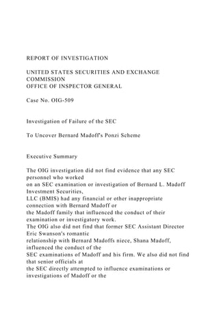 REPORT OF INVESTIGATION
UNITED STATES SECURITIES AND EXCHANGE
COMMISSION
OFFICE OF INSPECTOR GENERAL
Case No. OIG-509
Investigation of Failure of the SEC
To Uncover Bernard Madoff's Ponzi Scheme
Executive Summary
The OIG investigation did not find evidence that any SEC
personnel who worked
on an SEC examination or investigation of Bernard L. Madoff
Investment Securities,
LLC (BMIS) had any financial or other inappropriate
connection with Bernard Madoff or
the Madoff family that influenced the conduct of their
examination or investigatory work.
The OIG also did not find that former SEC Assistant Director
Eric Swanson's romantic
relationship with Bernard Madoffs niece, Shana Madoff,
influenced the conduct of the
SEC examinations of Madoff and his firm. We also did not find
that senior officials at
the SEC directly attempted to influence examinations or
investigations of Madoff or the
 