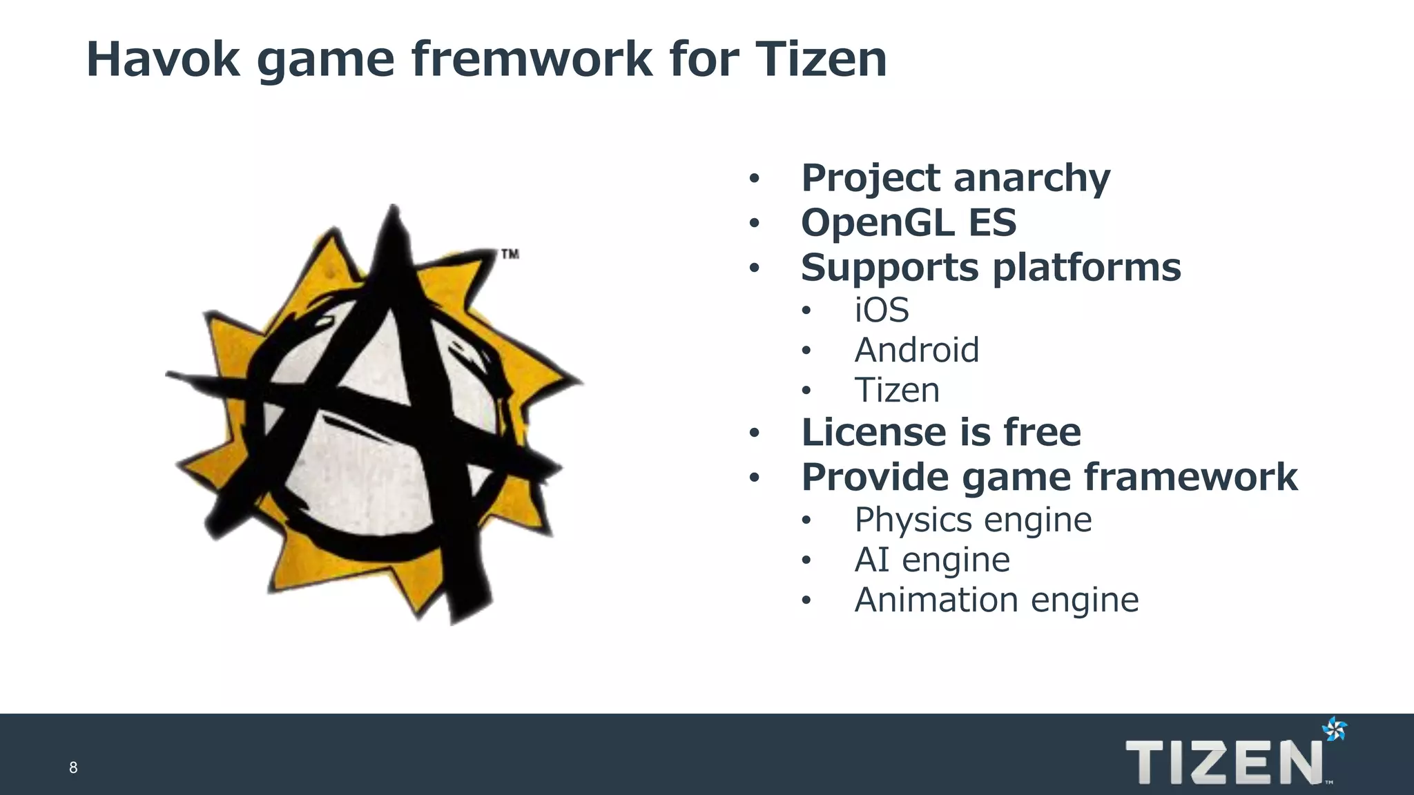 8
Havok game fremwork for Tizen
• Project anarchy
• OpenGL ES
• Supports platforms
• iOS
• Android
• Tizen
• License is free
• Provide game framework
• Physics engine
• AI engine
• Animation engine
 