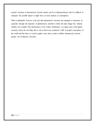 10 | P a g e
people’s reactions to international terrorist attacks can be so disproportionate that it is difficult to
anticipate the possible impact it might have on stock markets or consumption.
What is undeniable however is the fact that international terrorism has managed to maximize its
capacities through the dynamics of globalization and that is where the main danger lies. Indeed,
whether one considers this phenomenon to be a minor disturbance or a major actor of the global
economy today, the one thing that is sure is that it has conducted a shift in people’s perception of
the world and that there is a need to gather more data in order to inhibit international terrorist
groups’ use of financial networks.
 