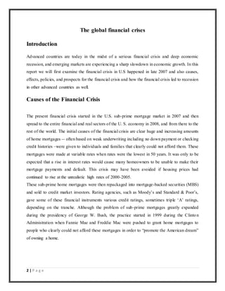2 | P a g e
The global financial crises
Introduction
Advanced countries are today in the midst of a serious financial crisis and deep economic
recession, and emerging markets are experiencing a sharp slowdown in economic growth. In this
report we will first examine the financial crisis in U.S happened in late 2007 and also causes,
effects, policies, and prospects for the financial crisis and how the financial crisis led to recession
in other advanced countries as well.
Causes of the Financial Crisis
The present financial crisis started in the U.S. sub-prime mortgage market in 2007 and then
spread to the entire financial and real sectors of the U. S. economy in 2008, and from there to the
rest of the world. The initial causes of the financial crisis are clear huge and increasing amounts
of home mortgages -- often based on weak underwriting including no down payment or checking
credit histories –were given to individuals and families that clearly could not afford them. These
mortgages were made at variable rates when rates were the lowest in 50 years. It was only to be
expected that a rise in interest rates would cause many homeowners to be unable to make their
mortgage payments and default. This crisis may have been avoided if housing prices had
continued to rise at the unrealistic high rates of 2000-2005.
These sub-prime home mortgages were then repackaged into mortgage-backed securities (MBS)
and sold to credit market investors. Rating agencies, such as Moody’s and Standard & Poor’s,
gave some of these financial instruments various credit ratings, sometimes triple ‘A’ ratings,
depending on the tranche. Although the problem of sub-prime mortgages greatly expanded
during the presidency of George W. Bush, the practice started in 1999 during the Clinton
Administration when Fannie Mae and Freddie Mac were pushed to grant home mortgages to
people who clearly could not afford these mortgages in order to “promote the American dream”
of owning a home.
 