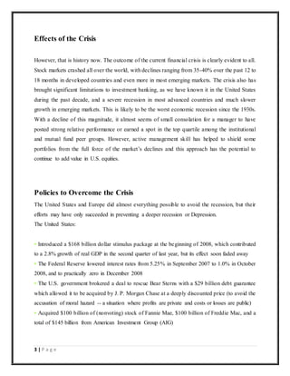 3 | P a g e
Effects of the Crisis
However, that is history now. The outcome of the current financial crisis is clearly evident to all.
Stock markets crashed all over the world, with declines ranging from 35-40% over the past 12 to
18 months in developed countries and even more in most emerging markets. The crisis also has
brought significant limitations to investment banking, as we have known it in the United States
during the past decade, and a severe recession in most advanced countries and much slower
growth in emerging markets. This is likely to be the worst economic recession since the 1930s.
With a decline of this magnitude, it almost seems of small consolation for a manager to have
posted strong relative performance or earned a spot in the top quartile among the institutional
and mutual fund peer groups. However, active management skill has helped to shield some
portfolios from the full force of the market’s declines and this approach has the potential to
continue to add value in U.S. equities.
Policies to Overcome the Crisis
The United States and Europe did almost everything possible to avoid the recession, but their
efforts may have only succeeded in preventing a deeper recession or Depression.
The United States:
• Introduced a $168 billion dollar stimulus package at the beginning of 2008, which contributed
to a 2.8% growth of real GDP in the second quarter of last year, but its effect soon faded away
• The Federal Reserve lowered interest rates from 5.25% in September 2007 to 1.0% in October
2008, and to practically zero in December 2008
• The U.S. government brokered a deal to rescue Bear Sterns with a $29 billion debt guarantee
which allowed it to be acquired by J. P. Morgan Chase at a deeply discounted price (to avoid the
accusation of moral hazard -- a situation where profits are private and costs or losses are public)
• Acquired $100 billion of (nonvoting) stock of Fannie Mae, $100 billion of Freddie Mac, and a
total of $145 billion from American Investment Group (AIG)
 