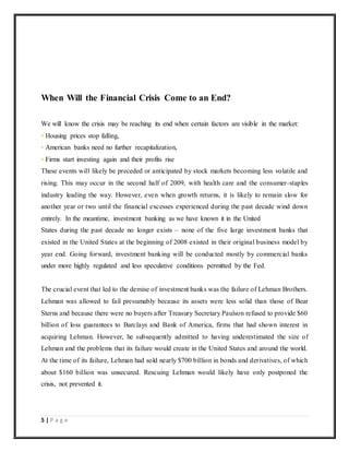 5 | P a g e
When Will the Financial Crisis Come to an End?
We will know the crisis may be reaching its end when certain factors are visible in the market:
• Housing prices stop falling,
• American banks need no further recapitalization,
• Firms start investing again and their profits rise
These events will likely be preceded or anticipated by stock markets becoming less volatile and
rising. This may occur in the second half of 2009, with health care and the consumer-staples
industry leading the way. However, even when growth returns, it is likely to remain slow for
another year or two until the financial excesses experienced during the past decade wind down
entirely. In the meantime, investment banking as we have known it in the United
States during the past decade no longer exists – none of the five large investment banks that
existed in the United States at the beginning of 2008 existed in their original business model by
year end. Going forward, investment banking will be conducted mostly by commercial banks
under more highly regulated and less speculative conditions permitted by the Fed.
The crucial event that led to the demise of investment banks was the failure of Lehman Brothers.
Lehman was allowed to fail presumably because its assets were less solid than those of Bear
Sterns and because there were no buyers after Treasury Secretary Paulson refused to provide $60
billion of loss guarantees to Barclays and Bank of America, firms that had shown interest in
acquiring Lehman. However, he subsequently admitted to having underestimated the size of
Lehman and the problems that its failure would create in the United States and around the world.
At the time of its failure, Lehman had sold nearly $700 billion in bonds and derivatives, of which
about $160 billion was unsecured. Rescuing Lehman would likely have only postponed the
crisis, not prevented it.
 