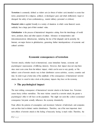 7 | P a g e
Terrorism is commonly defined as violent acts (or threat of violent acts) intended to create fear
terror, perpetrated for a religious, political, or ideological goal, and which deliberately target or
disregard the safety of non combatants(e.g., neutral military personnel or civilians)
Financial crisis is applied broadly to a variety of situations in which some financial assets
suddenly lose a large part of their nominal value.
Globalization is the process of international integration arising from the interchange of world
views, products, ideas and other aspects of culture. Advances in transportation and
telecommunications infrastructure, including the rise of the telegraph and its posterity the
Internet, are major factors in globalization, generating further interdependence of economic and
cultural activities
Economic consequences of terrorism
Terrorist attacks, whether local or international, cause immediate human, economic and
psychological repercussions of differing intensity. However, their impact does not stop there
since most costs come from the indirect impact, which can be seen to vary greatly, as “the
indirect costs of terrorist attacks vary in their distribution across activities, sectors, countries and
time. In order to get a better idea of the amplitude of the consequences of international terrorist
attacks, there is a need to take a look at the primary impacts they have on the economy.
 The psychological impact
The most striking consequence of international terrorist attacks is the human loss. Terrorism
causes heavy civilian mortalities: The more victims caused by a terrorist attack, the greater a
psychological effect it will have on the population. This might not seem like a direct economical
consequence but panic actually influences the economy dramatically.
Panic affects the patterns of consumption and investment behavior of individuals and companies
and can then lead to distinct market disturbances. Therefore, one of the most important short
term effects of terrorist attacks is this feeling of insecurity having is much wider. Therefore, the
 
