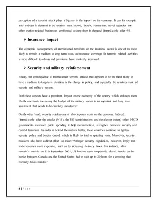 8 | P a g e
perception of a terrorist attack plays a big part in the impact on the economy. It can for example
lead to drops in demand in the tourism area. Indeed, “hotels, restaurants, travel agencies and
other tourism-related businesses confronted a sharp drop in demand (immediately after 9/11
 Insurance impact
The economic consequences of international terrorism on the insurance sector is one of the most
likely to remain a medium to long term issue, as insurance coverage for terrorist-related activities
is more difficult to obtain and premiums have markedly increased.
 Security and military reinforcement
Finally, the consequence of international terrorist attacks that appears to be the most likely to
have a medium to long-term duration is the change in policy, and especially the reinforcement of
security and military sectors.
Both these aspects have a prominent impact on the economy of the country which enforces them.
On the one hand, increasing the budget of the military sector is an important and long term
investment that needs to be carefully monitored:
On the other hand, security reinforcement also imposes costs on the economy. Indeed,
“immediately after the attacks (9/11), the US Administration and (to a lesser extent) other OECD
governments increased public spending to help reconstruction, strengthen domestic security and
combat terrorism. In order to defend themselves better, these countries continue to tighten
security policy and border control, which is likely to lead to spiraling costs. Moreover, security
measures also have a direct effect on trade: “Stronger security regulations, however, imply that
trade becomes more expensive, such as by increasing delivery times. For instance, after
terrorist’s attacks on 11th September 2001, US borders were temporarily closed, trucks on the
border between Canada and the United-States had to wait up to 20 hours for a crossing that
normally takes minutes”
 