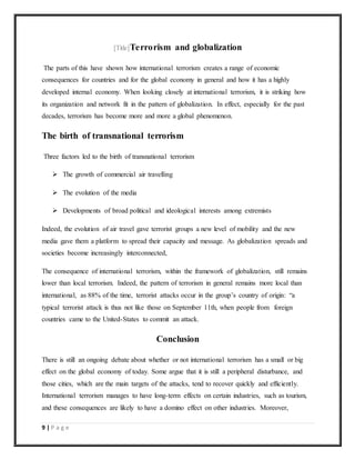 9 | P a g e
[Title]Terrorism and globalization
The parts of this have shown how international terrorism creates a range of economic
consequences for countries and for the global economy in general and how it has a highly
developed internal economy. When looking closely at international terrorism, it is striking how
its organization and network fit in the pattern of globalization. In effect, especially for the past
decades, terrorism has become more and more a global phenomenon.
The birth of transnational terrorism
Three factors led to the birth of transnational terrorism
 The growth of commercial air travelling
 The evolution of the media
 Developments of broad political and ideological interests among extremists
Indeed, the evolution of air travel gave terrorist groups a new level of mobility and the new
media gave them a platform to spread their capacity and message. As globalization spreads and
societies become increasingly interconnected,
The consequence of international terrorism, within the framework of globalization, still remains
lower than local terrorism. Indeed, the pattern of terrorism in general remains more local than
international, as 88% of the time, terrorist attacks occur in the group’s country of origin: “a
typical terrorist attack is thus not like those on September 11th, when people from foreign
countries came to the United-States to commit an attack.
Conclusion
There is still an ongoing debate about whether or not international terrorism has a small or big
effect on the global economy of today. Some argue that it is still a peripheral disturbance, and
those cities, which are the main targets of the attacks, tend to recover quickly and efficiently.
International terrorism manages to have long-term effects on certain industries, such as tourism,
and these consequences are likely to have a domino effect on other industries. Moreover,
 