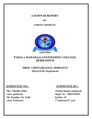 A SEMINAR REPORT
ON
PARKING PROBLEM
PARALA MAHARAJA ENGINEERING COLLEGE,
BERHAMPUR
PROF. CHITTARANJAN MOHANTY
(Head Of the Department)
SUBMITTED TO:- SUBMITTED BY:-
Mrs. Nibedita Dalai Pranab Kumar pattnayak
(Asst. professor) Regd. No – 1801109220
Mr. Krushna Ch. Sethi Section - B
(Asst. Professor) 7th
semester,4th
year
 