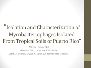 “Isolation and Characterization of
Mycobacteriophages Isolated
From Tropical Soils of Puerto Rico”
Michael Rubin, PhD
Giovanni Cruz, Laboratory Technician
Carla J. Figueroa, Crystal K. Colón (undergraduate students)
 
