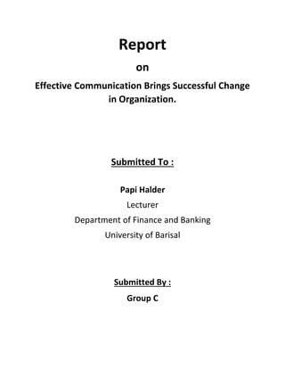 Report
on
Effective Communication Brings Successful Change
in Organization.
Submitted To :
Papi Halder
Lecturer
Department of Finance and Banking
University of Barisal
Submitted By :
Group C
 