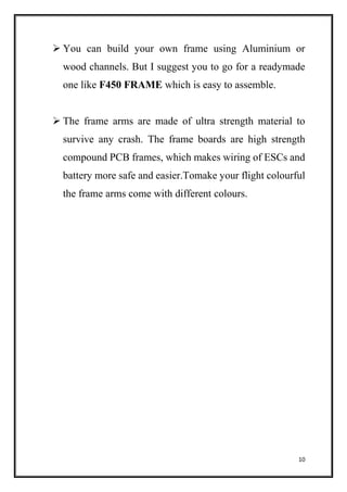 10
 You can build your own frame using Aluminium or
wood channels. But I suggest you to go for a readymade
one like F450 FRAME which is easy to assemble.
 The frame arms are made of ultra strength material to
survive any crash. The frame boards are high strength
compound PCB frames, which makes wiring of ESCs and
battery more safe and easier.Tomake your flight colourful
the frame arms come with different colours.
 