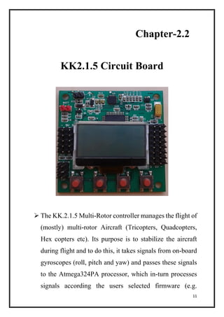 11
Chapter-2.2
KK2.1.5 Circuit Board
 The KK.2.1.5 Multi-Rotor controller manages the flight of
(mostly) multi-rotor Aircraft (Tricopters, Quadcopters,
Hex copters etc). Its purpose is to stabilize the aircraft
during flight and to do this, it takes signals from on-board
gyroscopes (roll, pitch and yaw) and passes these signals
to the Atmega324PA processor, which in-turn processes
signals according the users selected firmware (e.g.
 