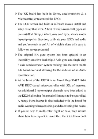 13
 The KK board has built in Gyros, accelerometers & a
Microcontroller to control the ESCs.
 The LCD screen and built in software makes install and
setup easier than ever. A host of multi-rotor craft types are
pre-installed. Simply select your craft type, check motor
layout/propeller direction, calibrate your ESCs and radio
and you’re ready to go! All of which is done with easy to
follow on screen prompts!
 The original KK gyro system has been updated to an
incredibly sensitive dual chip 3 Axis gyro and single chip
3 axis accelerometer system making this the most stable
KK board ever and allowing for the addition of an Auto-
level function.
 At the heart of the KK2.0 is an Atmel Mega324PA 8-bit
AVR RISC-based microcontroller with 32k of memory.
An additional 2 motor output channels have been added to
the KK2.0 allowing for a total of 8 motors to be controlled.
A handy Piezo buzzer is also included with the board for
audio warning when activating and deactivating the board.
 If you’re new to multi-rotor flight or have been unsure
about how to setup a KK board then the KK2.0 was built
 