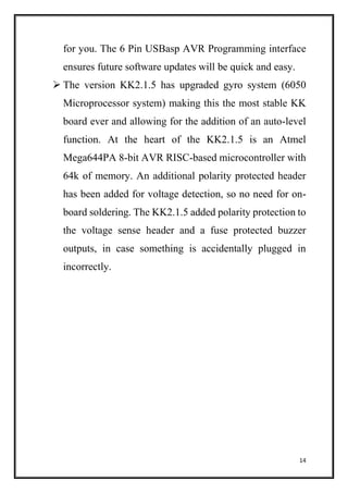 14
for you. The 6 Pin USBasp AVR Programming interface
ensures future software updates will be quick and easy.
 The version KK2.1.5 has upgraded gyro system (6050
Microprocessor system) making this the most stable KK
board ever and allowing for the addition of an auto-level
function. At the heart of the KK2.1.5 is an Atmel
Mega644PA 8-bit AVR RISC-based microcontroller with
64k of memory. An additional polarity protected header
has been added for voltage detection, so no need for on-
board soldering. The KK2.1.5 added polarity protection to
the voltage sense header and a fuse protected buzzer
outputs, in case something is accidentally plugged in
incorrectly.
 